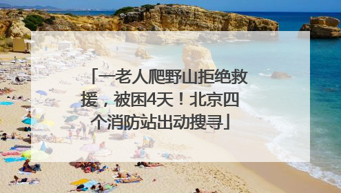 一老人爬野山拒绝救援，被困4天！北京四个消防站出动搜寻