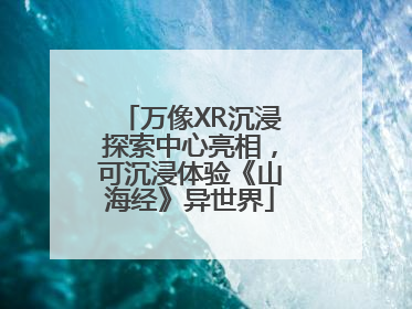 万像XR沉浸探索中心亮相，可沉浸体验《山海经》异世界