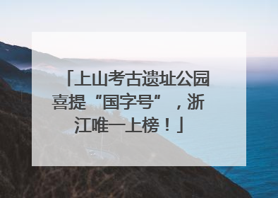 上山考古遗址公园喜提“国字号”，浙江唯一上榜！