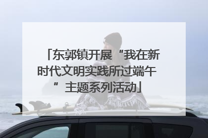东郭镇开展“我在新时代文明实践所过端午”主题系列活动
