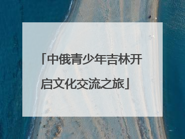 中俄青少年吉林开启文化交流之旅