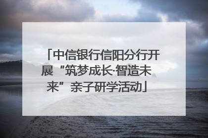 中信银行信阳分行开展“筑梦成长·智造未来”亲子研学活动