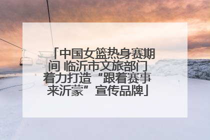 中国女篮热身赛期间 临沂市文旅部门着力打造“跟着赛事来沂蒙”宣传品牌
