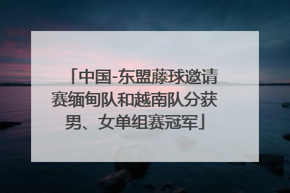 中国-东盟藤球邀请赛缅甸队和越南队分获男、女单组赛冠军