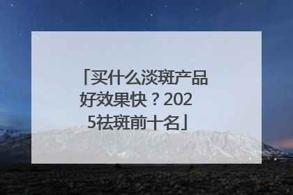 买什么淡斑产品好效果快？2025祛斑前十名