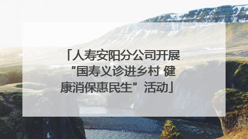 人寿安阳分公司开展“国寿义诊进乡村 健康消保惠民生”活动