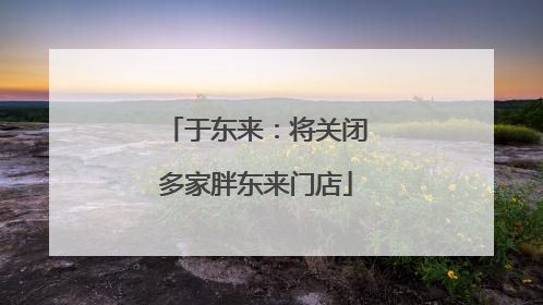 于东来：将关闭多家胖东来门店