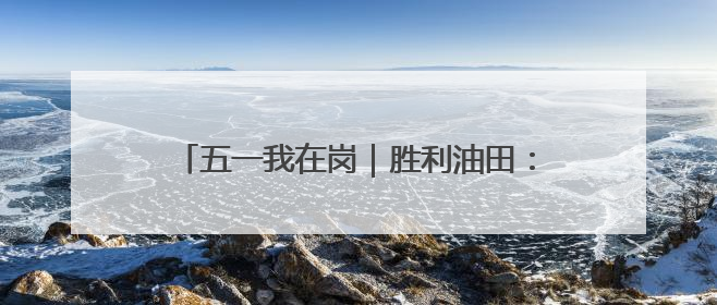 五一我在岗｜胜利油田：坚守 是最美的劳动姿态
