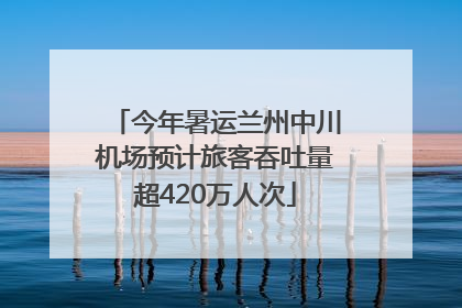 今年暑运兰州中川机场预计旅客吞吐量超420万人次