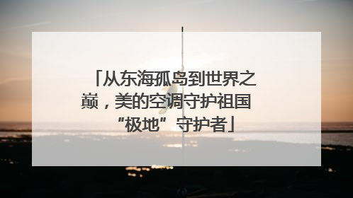 从东海孤岛到世界之巅，美的空调守护祖国“极地”守护者
