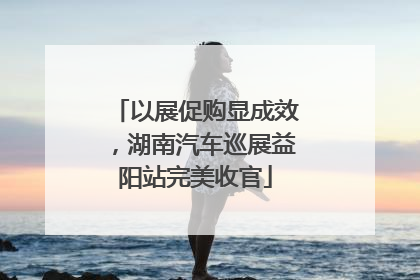 以展促购显成效，湖南汽车巡展益阳站完美收官