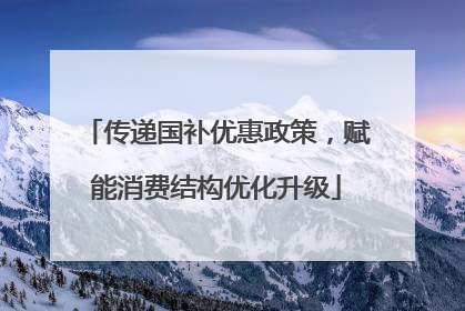 传递国补优惠政策，赋能消费结构优化升级