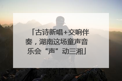 古诗新唱+交响伴奏，湖南这场童声音乐会“声”动三湘