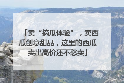 卖“摘瓜体验”，卖西瓜创意甜品，这里的西瓜卖出高价还不愁卖
