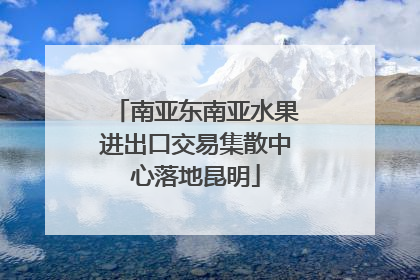 南亚东南亚水果进出口交易集散中心落地昆明