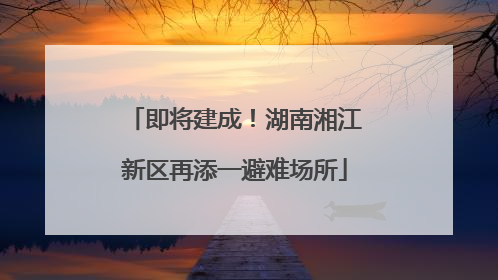 即将建成！湖南湘江新区再添一避难场所