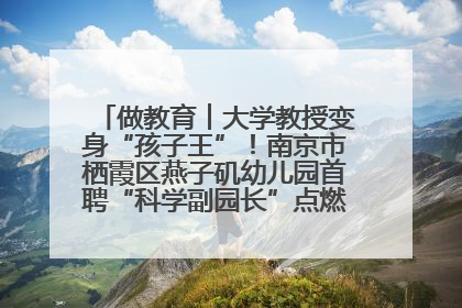做教育︱大学教授变身“孩子王”！南京市栖霞区燕子矶幼儿园首聘“科学副园长”点燃萌娃科学梦
