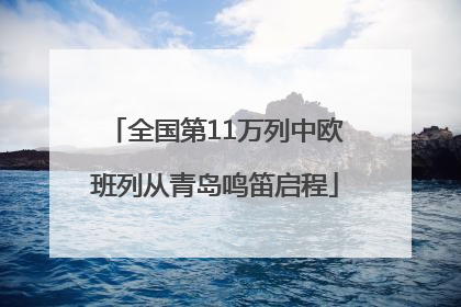 全国第11万列中欧班列从青岛鸣笛启程