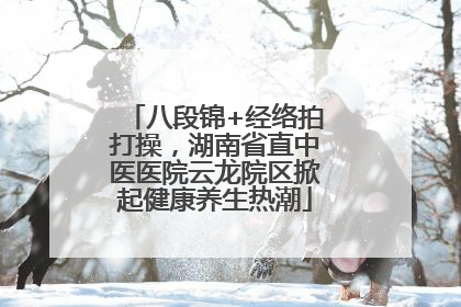 八段锦+经络拍打操，湖南省直中医医院云龙院区掀起健康养生热潮