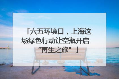 六五环境日，上海这场绿色行动让空瓶开启 “再生之旅”