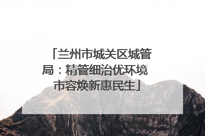 兰州市城关区城管局：精管细治优环境 市容焕新惠民生
