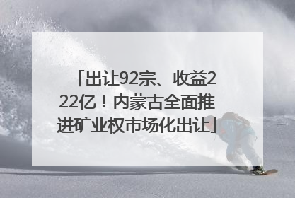出让92宗、收益222亿！内蒙古全面推进矿业权市场化出让