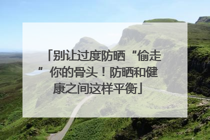 别让过度防晒“偷走”你的骨头！防晒和健康之间这样平衡