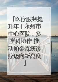 医疗服务提升年丨永州市中心医院：多学科协作 推动帕金森病诊疗迈向新高度