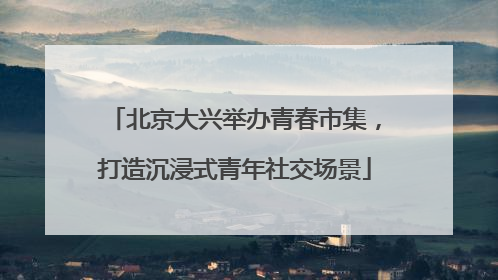 北京大兴举办青春市集，打造沉浸式青年社交场景