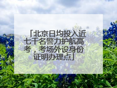北京日均投入近七千名警力护航高考，考场外设身份证明办理点