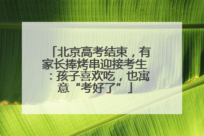 北京高考结束，有家长捧烤串迎接考生：孩子喜欢吃，也寓意“考好了”