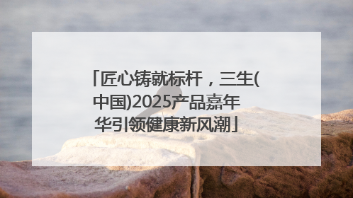 匠心铸就标杆，三生(中国)2025产品嘉年华引领健康新风潮