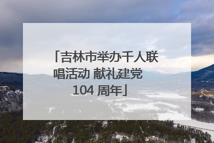 吉林市举办千人联唱活动 献礼建党 104 周年