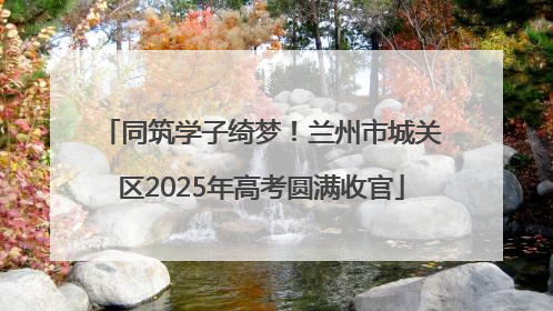 同筑学子绮梦！兰州市城关区2025年高考圆满收官