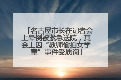 名古屋市长在记者会上晕倒被紧急送院，其会上因“教师偷拍女学童”事件受质询