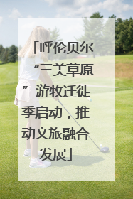 呼伦贝尔“三美草原”游牧迁徙季启动，推动文旅融合发展