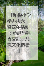 和悦小学举办庆六一暨端午活动：童趣与粽香交织，共筑文化桥梁