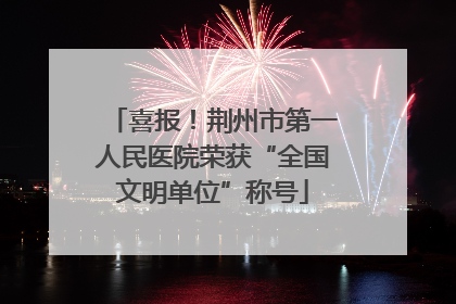 喜报！荆州市第一人民医院荣获“全国文明单位”称号