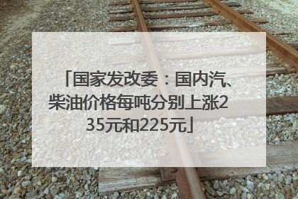 国家发改委：国内汽、柴油价格每吨分别上涨235元和225元