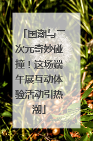 国潮与二次元奇妙碰撞！这场端午展互动体验活动引热潮