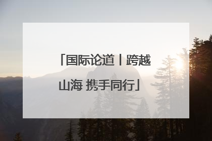 国际论道丨跨越山海 携手同行