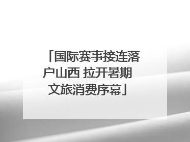 国际赛事接连落户山西 拉开暑期文旅消费序幕