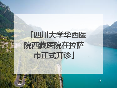 四川大学华西医院西藏医院在拉萨市正式开诊