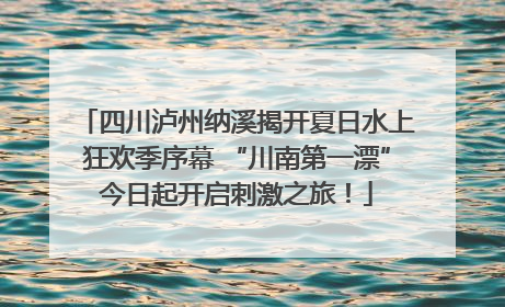 四川泸州纳溪揭开夏日水上狂欢季序幕 “川南第一漂”今日起开启刺激之旅！