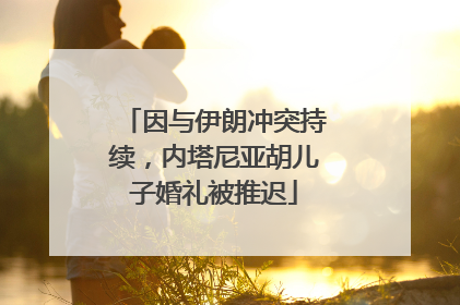 因与伊朗冲突持续，内塔尼亚胡儿子婚礼被推迟