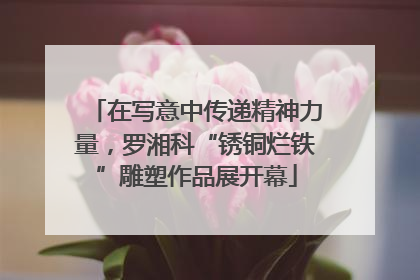 在写意中传递精神力量，罗湘科“锈铜烂铁”雕塑作品展开幕