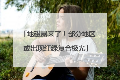 地磁暴来了！部分地区或出现红绿复合极光