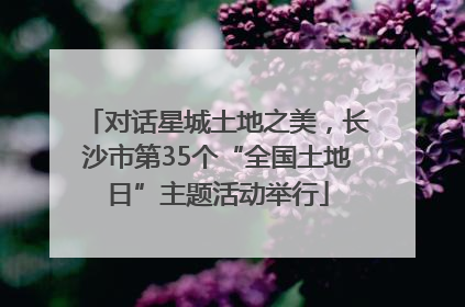 对话星城土地之美，长沙市第35个“全国土地日”主题活动举行