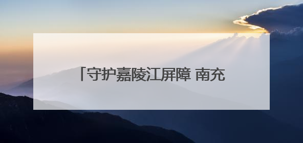 守护嘉陵江屏障 南充这样推进“美丽建设”
