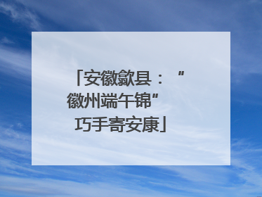安徽歙县：“徽州端午锦” 巧手寄安康
